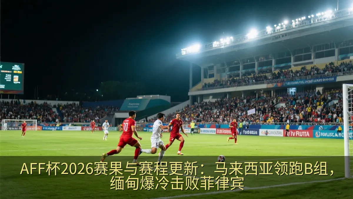 AFF杯2026赛果与赛程更新：马来西亚领跑B组，缅甸爆冷击败菲律宾